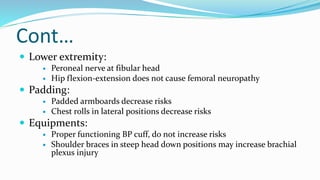 Cont…
 Lower extremity:
 Peroneal nerve at fibular head
 Hip flexion-extension does not cause femoral neuropathy
 Padding:
 Padded armboards decrease risks
 Chest rolls in lateral positions decrease risks
 Equipments:
 Proper functioning BP cuff, do not increase risks
 Shoulder braces in steep head down positions may increase brachial
plexus injury
 