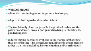  WILSON FRAME
 adjunctive positioning frame for prone spinal surgery
 adapted to both spinal and standard tables
 The two laterally placed, adjustable longitudinal pads allow the
patient’s abdomen, breasts, and genitals to hang freely below the
padded supports
 induces varying degrees of kyphosis in the thoracolumbar spine,
thus better suiting it for procedures requiring only decompression
rather than those including instrumentation and/or arthrodesis.
 