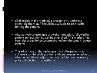 ▪ Challenging in the morbidly obese patient, and extra
operating room staff should be available to assist with
turning the patient.
▪ Alternatively a technique of awake intubation, followed by
patient self positioning can be employed.This method has
been described for percutaneous nephrolithotomy in obese
patients.
▪ The advantage of this technique is that the patient can
achieve a comfortable position and can be questioned as to
whether additional adjustments or padding are necessary
prior to induction of anesthesia.
37
Dept of Urology, GRH and KMC, Chennai.
 