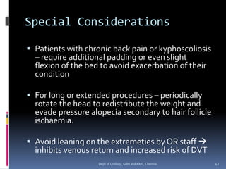 Special Considerations
▪ Patients with chronic back pain or kyphoscoliosis
– require additional padding or even slight
flexion of the bed to avoid exacerbation of their
condition
▪ For long or extended procedures – periodically
rotate the head to redistribute the weight and
evade pressure alopecia secondary to hair follicle
ischaemia.
▪ Avoid leaning on the extremeties by OR staff →
inhibits venous return and increased risk of DVT
42
Dept of Urology, GRH and KMC, Chennai.
 
