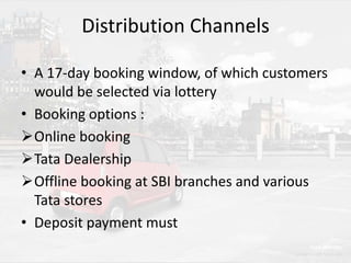 Distribution Channels
• A 17-day booking window, of which customers
would be selected via lottery
• Booking options :
Online booking
Tata Dealership
Offline booking at SBI branches and various
Tata stores
• Deposit payment must

 