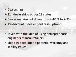 • Dealerships
214 dealerships across 28 states
Dealer margins cut down from 4-10 % to 2-3%
1% discount if dealer paid cash upfront
• Toyed with the idea of using entrepreneurial
engineers as local retailers
• Idea scrapped due to potential warranty and
liability issues.

 