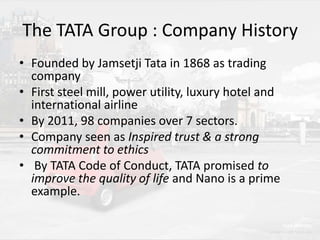 The TATA Group : Company History
• Founded by Jamsetji Tata in 1868 as trading
company
• First steel mill, power utility, luxury hotel and
international airline
• By 2011, 98 companies over 7 sectors.
• Company seen as Inspired trust & a strong
commitment to ethics
• By TATA Code of Conduct, TATA promised to
improve the quality of life and Nano is a prime
example.

 