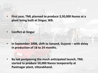•

First year, TML planned to produce 3,50,000 Nanos at a
plant being built at Singur, WB.

•

Conflict at Singur

•

In September 2008, shift to Sanand, Gujarat – with delay
in production of 18 to 24 months.

•

By not postponing the much anticipated launch, TML
started to produce 50,000 Nanos temporarily at
Pantnagar plant, Uttarakhand.

 