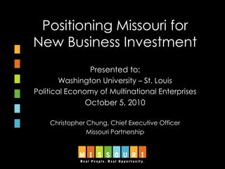 Positioning Missouri for
New Business Investment
Presented to:
Washington University – St. Louis
Political Economy of Multinational Enterprises
October 5, 2010
Christopher Chung, Chief Executive Officer
Missouri Partnership
 