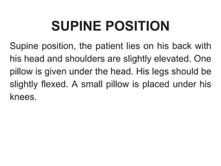 SUPINE POSITION
Supine position, the patient lies on his back with
his head and shoulders are slightly elevated. One
pillow is given under the head. His legs should be
slightly flexed. A small pillow is placed under his
knees.
 