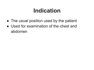 Indication
● The usual position used by the patient
● Used for examination of the chest and
abdomen
 