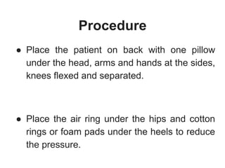 Procedure
● Place the patient on back with one pillow
under the head, arms and hands at the sides,
knees flexed and separated.
● Place the air ring under the hips and cotton
rings or foam pads under the heels to reduce
the pressure.
 