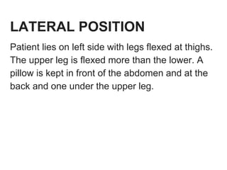 LATERAL POSITION
Patient lies on left side with legs flexed at thighs.
The upper leg is flexed more than the lower. A
pillow is kept in front of the abdomen and at the
back and one under the upper leg.
 