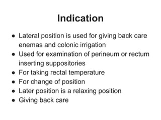 Indication
● Lateral position is used for giving back care
enemas and colonic irrigation
● Used for examination of perineum or rectum
inserting suppositories
● For taking rectal temperature
● For change of position
● Later position is a relaxing position
● Giving back care
 