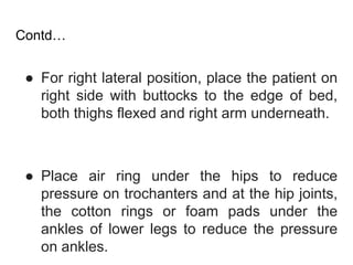 Contd…
● For right lateral position, place the patient on
right side with buttocks to the edge of bed,
both thighs flexed and right arm underneath.
● Place air ring under the hips to reduce
pressure on trochanters and at the hip joints,
the cotton rings or foam pads under the
ankles of lower legs to reduce the pressure
on ankles.
 