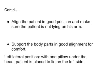 Contd…
● Align the patient in good position and make
sure the patient is not lying on his arm.
● Support the body parts in good alignment for
comfort.
Left lateral position: with one pillow under the
head, patient is placed to lie on the left side.
 