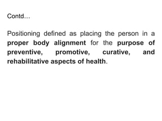 Contd…
Positioning defined as placing the person in a
proper body alignment for the purpose of
preventive, promotive, curative, and
rehabilitative aspects of health.
 