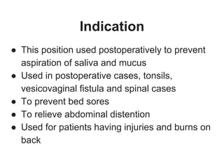 Indication
● This position used postoperatively to prevent
aspiration of saliva and mucus
● Used in postoperative cases, tonsils,
vesicovaginal fistula and spinal cases
● To prevent bed sores
● To relieve abdominal distention
● Used for patients having injuries and burns on
back
 