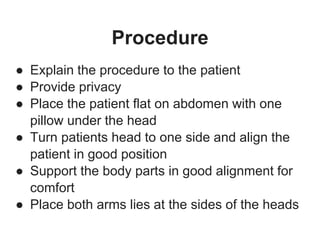 Procedure
● Explain the procedure to the patient
● Provide privacy
● Place the patient flat on abdomen with one
pillow under the head
● Turn patients head to one side and align the
patient in good position
● Support the body parts in good alignment for
comfort
● Place both arms lies at the sides of the heads
 