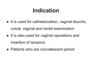 Indication
● It is used for catheterization, vaginal douche,
vulval, vaginal and rectal examination
● It is also used for vaginal operations and
insertion of tampons
● Patients who are convalescent period
 