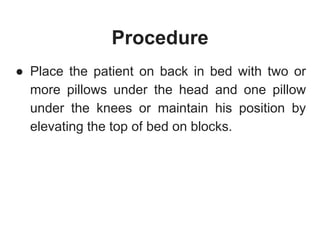 Procedure
● Place the patient on back in bed with two or
more pillows under the head and one pillow
under the knees or maintain his position by
elevating the top of bed on blocks.
 