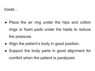 Contd…
● Place the air ring under the hips and cotton
rings or foam pads under the heels to reduce
the pressure.
● Align the patient’s body in good position.
● Support the body parts in good alignment for
comfort when the patient is paralyzed.
 