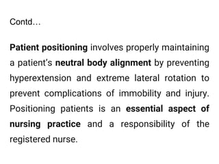 Contd…
Patient positioning involves properly maintaining
a patient’s neutral body alignment by preventing
hyperextension and extreme lateral rotation to
prevent complications of immobility and injury.
Positioning patients is an essential aspect of
nursing practice and a responsibility of the
registered nurse.
 