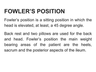 FOWLER’S POSITION
Fowler’s position is a sitting position in which the
head is elevated, at least, a 45 degree angle.
Back rest and two pillows are used for the back
and head. Fowler’s position the main weight
bearing areas of the patient are the heels,
sacrum and the posterior aspects of the ileum.
 