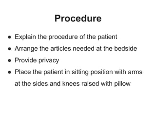 Procedure
● Explain the procedure of the patient
● Arrange the articles needed at the bedside
● Provide privacy
● Place the patient in sitting position with arms
at the sides and knees raised with pillow
 