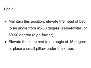 Contd…
● Maintain this position; elevate the head of bed
to an angle from 45-60 degree (semi-fowler) or
60-90 degree (high-fowler)
● Elevate the knee rest to an angle of 15 degree
or place a small pillow under the knees
 