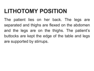 LITHOTOMY POSITION
The patient lies on her back. The legs are
separated and thighs are flexed on the abdomen
and the legs are on the thighs. The patient’s
buttocks are kept the edge of the table and legs
are supported by stirrups.
 