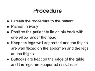 Procedure
● Explain the procedure to the patient
● Provide privacy
● Position the patient to lie on his back with
one pillow under the head
● Keep the legs well separated and the thighs
are well flexed on the abdomen and the legs
on the thighs
● Buttocks are kept on the edge of the table
and the legs are supported on stirrups
 