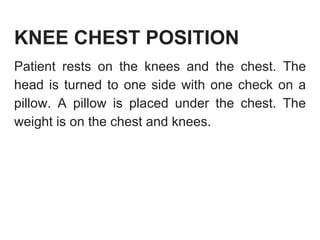 KNEE CHEST POSITION
Patient rests on the knees and the chest. The
head is turned to one side with one check on a
pillow. A pillow is placed under the chest. The
weight is on the chest and knees.
 