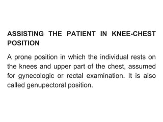 ASSISTING THE PATIENT IN KNEE-CHEST
POSITION
A prone position in which the individual rests on
the knees and upper part of the chest, assumed
for gynecologic or rectal examination. It is also
called genupectoral position.
 