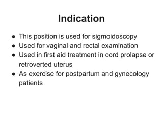 Indication
● This position is used for sigmoidoscopy
● Used for vaginal and rectal examination
● Used in first aid treatment in cord prolapse or
retroverted uterus
● As exercise for postpartum and gynecology
patients
 
