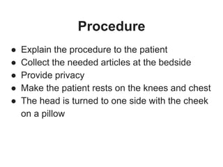 Procedure
● Explain the procedure to the patient
● Collect the needed articles at the bedside
● Provide privacy
● Make the patient rests on the knees and chest
● The head is turned to one side with the cheek
on a pillow
 