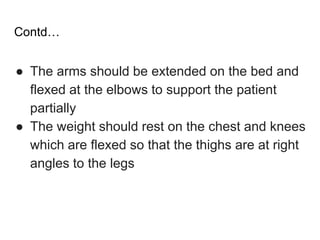 Contd…
● The arms should be extended on the bed and
flexed at the elbows to support the patient
partially
● The weight should rest on the chest and knees
which are flexed so that the thighs are at right
angles to the legs
 