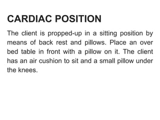 CARDIAC POSITION
The client is propped-up in a sitting position by
means of back rest and pillows. Place an over
bed table in front with a pillow on it. The client
has an air cushion to sit and a small pillow under
the knees.
 