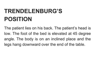 TRENDELENBURG’S
POSITION
The patient lies on his back. The patient’s head is
low. The foot of the bed is elevated at 45 degree
angle. The body is on an inclined place and the
legs hang downward over the end of the table.
 
