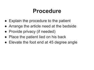 Procedure
● Explain the procedure to the patient
● Arrange the article need at the bedside
● Provide privacy (if needed)
● Place the patient lied on his back
● Elevate the foot end at 45 degree angle
 