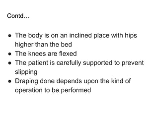 Contd…
● The body is on an inclined place with hips
higher than the bed
● The knees are flexed
● The patient is carefully supported to prevent
slipping
● Draping done depends upon the kind of
operation to be performed
 