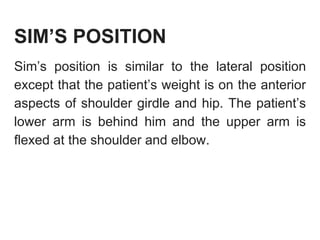 SIM’S POSITION
Sim’s position is similar to the lateral position
except that the patient’s weight is on the anterior
aspects of shoulder girdle and hip. The patient’s
lower arm is behind him and the upper arm is
flexed at the shoulder and elbow.
 