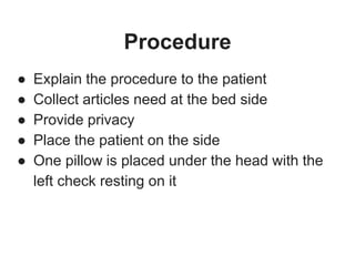 Procedure
● Explain the procedure to the patient
● Collect articles need at the bed side
● Provide privacy
● Place the patient on the side
● One pillow is placed under the head with the
left check resting on it
 