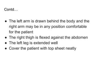 Contd…
● The left arm is drawn behind the body and the
right arm may be in any position comfortable
for the patient
● The right thigh is flexed against the abdomen
● The left leg is extended well
● Cover the patient with top sheet neatly
 