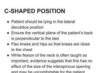 C-SHAPED POSITION
● Patient should be lying in the lateral
decubitus position
● Ensure the vertical plane of the patient’s back
is perpendicular to the bed
● Flex knees and hips so that knees are close
to the chest
● While flexion of the neck is often taught as
important, evidence suggests that this has no
effect of the size of the interspinous opening
 