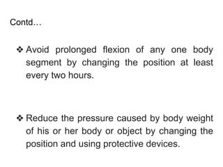 Contd…
❖ Avoid prolonged flexion of any one body
segment by changing the position at least
every two hours.
❖ Reduce the pressure caused by body weight
of his or her body or object by changing the
position and using protective devices.
 