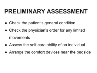 PRELIMINARY ASSESSMENT
● Check the patient’s general condition
● Check the physician’s order for any limited
movements
● Assess the self-care ability of an individual
● Arrange the comfort devices near the bedside
 