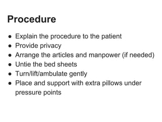 Procedure
● Explain the procedure to the patient
● Provide privacy
● Arrange the articles and manpower (if needed)
● Untie the bed sheets
● Turn/lift/ambulate gently
● Place and support with extra pillows under
pressure points
 