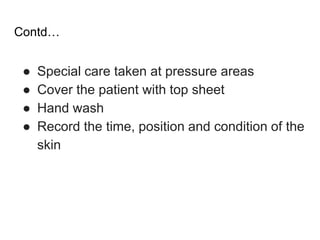 Contd…
● Special care taken at pressure areas
● Cover the patient with top sheet
● Hand wash
● Record the time, position and condition of the
skin
 