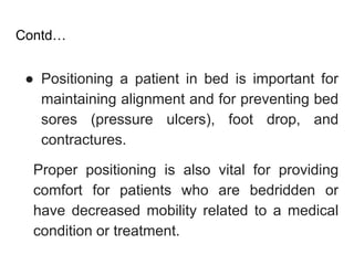 Contd…
● Positioning a patient in bed is important for
maintaining alignment and for preventing bed
sores (pressure ulcers), foot drop, and
contractures.
Proper positioning is also vital for providing
comfort for patients who are bedridden or
have decreased mobility related to a medical
condition or treatment.
 