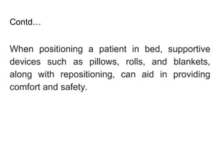 Contd…
When positioning a patient in bed, supportive
devices such as pillows, rolls, and blankets,
along with repositioning, can aid in providing
comfort and safety.
 