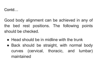 Contd…
Good body alignment can be achieved in any of
the bed rest positions. The following points
should be checked.
● Head should be in midline with the trunk
● Back should be straight, with normal body
curves (cervical, thoracic, and lumbar)
maintained
 