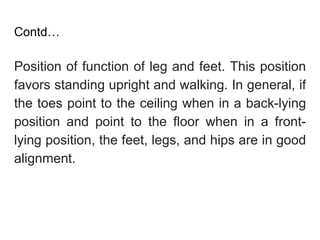 Contd…
Position of function of leg and feet. This position
favors standing upright and walking. In general, if
the toes point to the ceiling when in a back-lying
position and point to the floor when in a front-
lying position, the feet, legs, and hips are in good
alignment.
 