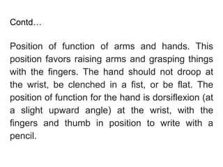 Contd…
Position of function of arms and hands. This
position favors raising arms and grasping things
with the fingers. The hand should not droop at
the wrist, be clenched in a fist, or be flat. The
position of function for the hand is dorsiflexion (at
a slight upward angle) at the wrist, with the
fingers and thumb in position to write with a
pencil.
 